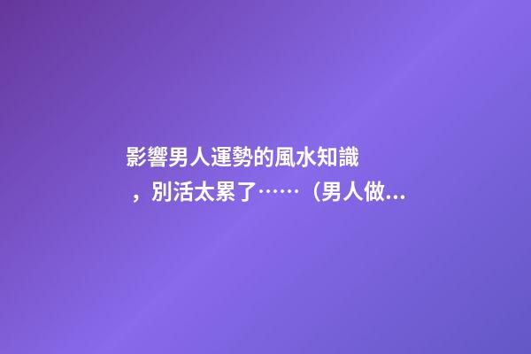影響男人運勢的風水知識，別活太累了……（男人做哪些事影響運勢）